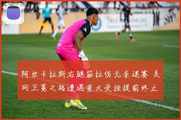 阿尔卡拉斯右腿筋拉伤无奈退赛 美网卫冕之路遭遇重大受挫提前终止