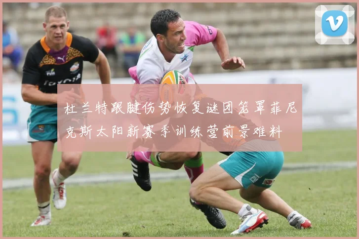 杜兰特跟腱伤势恢复谜团笼罩菲尼克斯太阳新赛季训练营前景难料