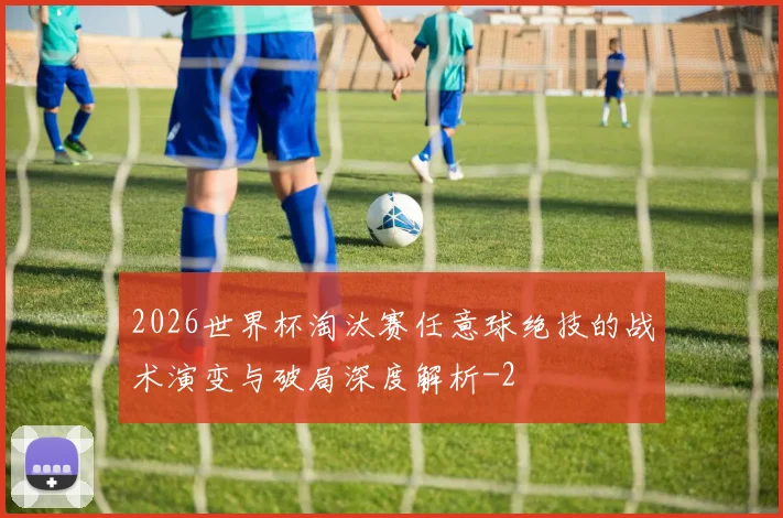 2026世界杯淘汰赛任意球绝技的战术演变与破局深度解析