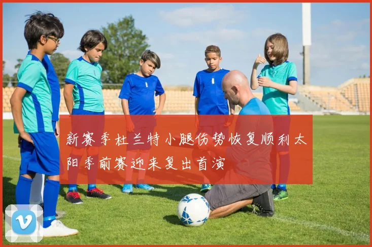 新赛季杜兰特小腿伤势恢复顺利太阳季前赛迎来复出首演