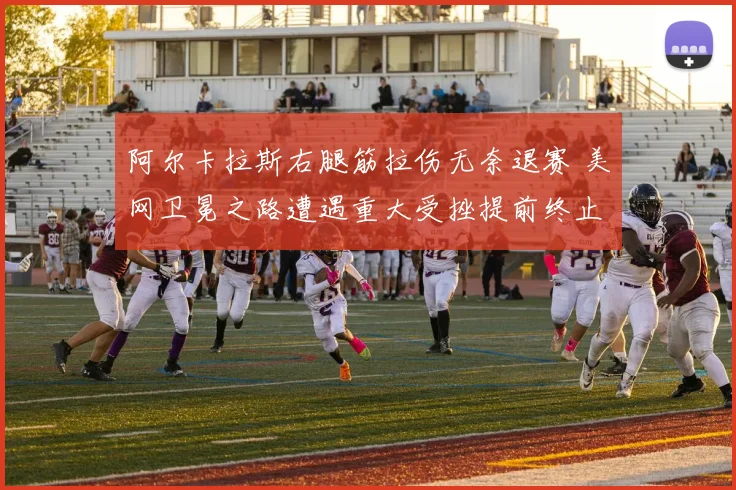 阿尔卡拉斯右腿筋拉伤无奈退赛 美网卫冕之路遭遇重大受挫提前终止