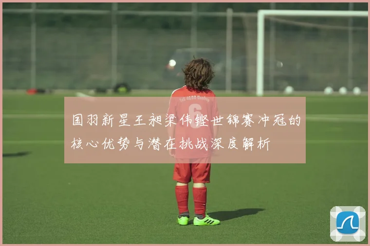国羽新星王昶梁伟铿世锦赛冲冠的核心优势与潜在挑战深度解析