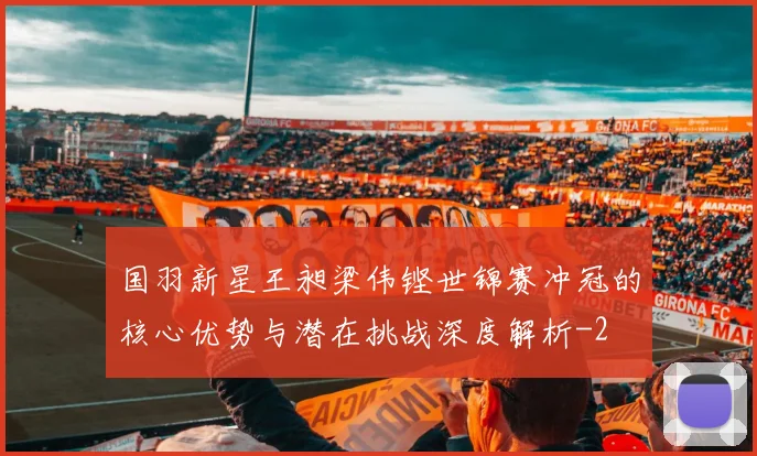 国羽新星王昶梁伟铿世锦赛冲冠的核心优势与潜在挑战深度解析