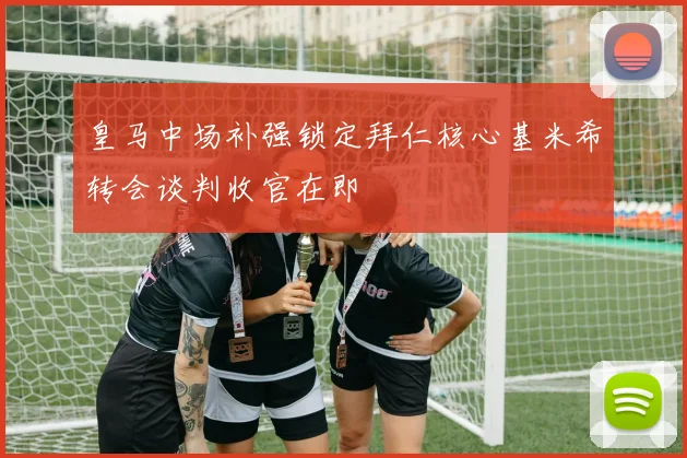 皇马中场补强锁定拜仁核心基米希转会谈判收官在即