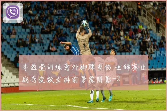 李盈莹训练意外脚踝重伤 世锦赛出战存变数女排前景蒙阴影