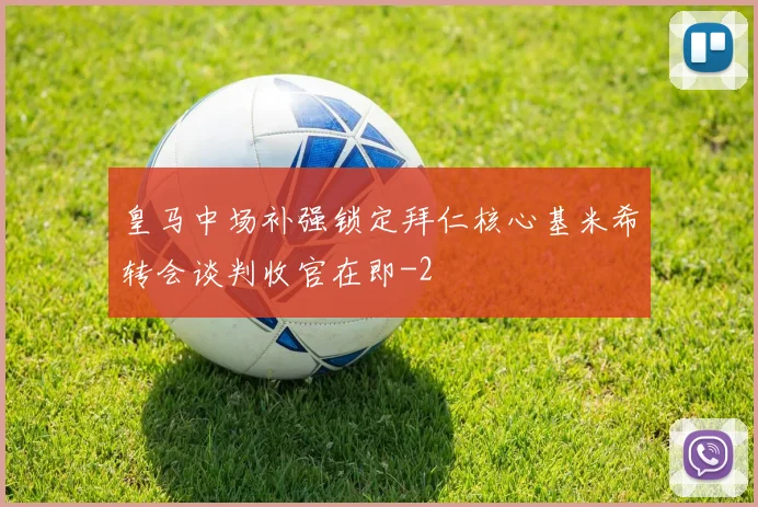 皇马中场补强锁定拜仁核心基米希转会谈判收官在即