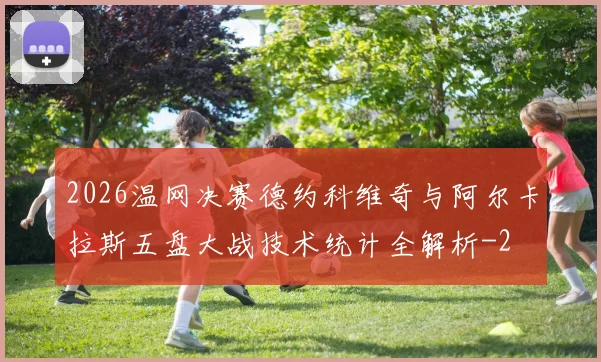 2026温网决赛德约科维奇与阿尔卡拉斯五盘大战技术统计全解析