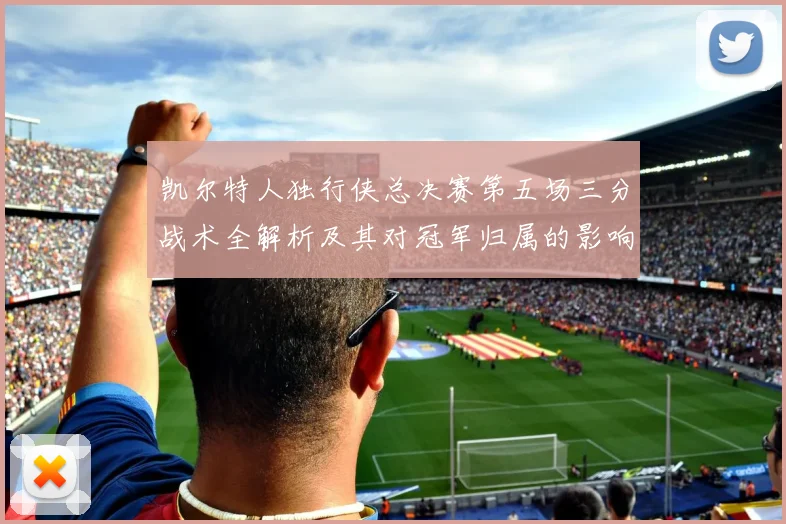凯尔特人独行侠总决赛第五场三分战术全解析及其对冠军归属的影响