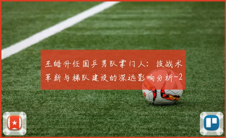 王皓升任国乒男队掌门人：技战术革新与梯队建设的深远影响分析