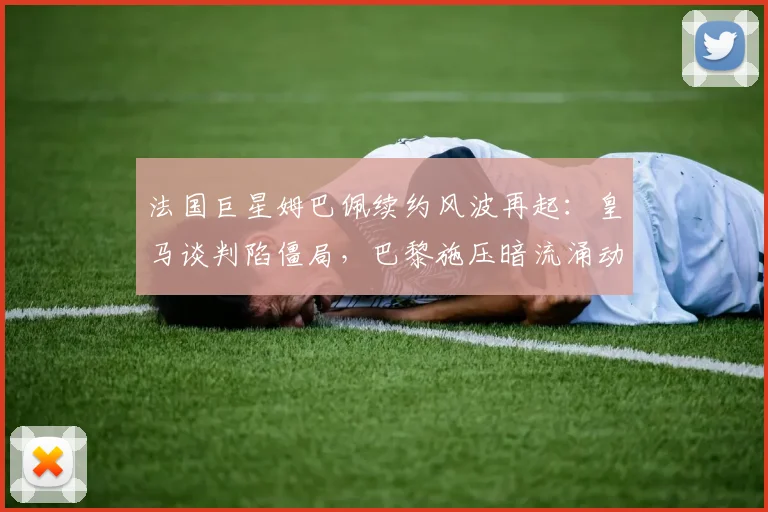 法国巨星姆巴佩续约风波再起：皇马谈判陷僵局，巴黎施压暗流涌动