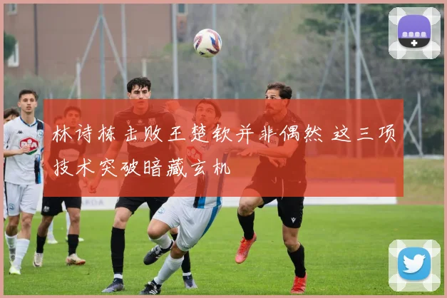 林诗栋击败王楚钦并非偶然 这三项技术突破暗藏玄机