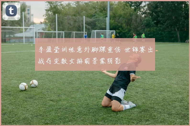 李盈莹训练意外脚踝重伤 世锦赛出战存变数女排前景蒙阴影